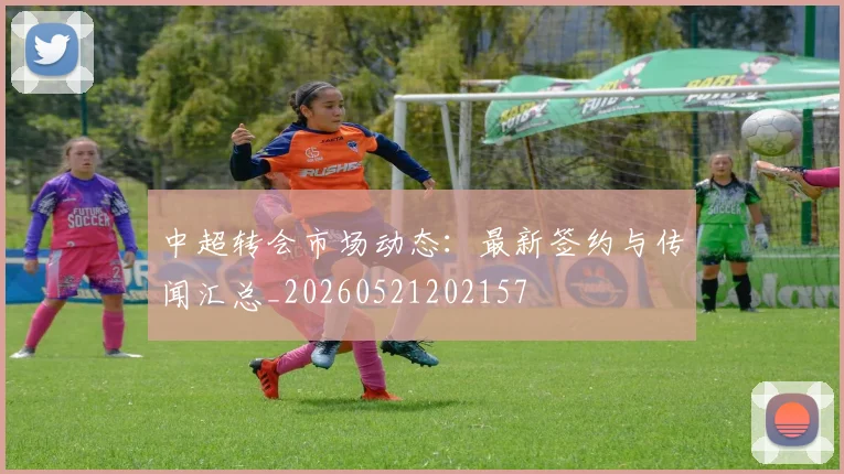 中超转会市场动态：最新签约与传闻汇总_20260521202157