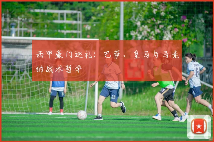 西甲豪门巡礼:巴萨、皇马与马竞的战术哲学