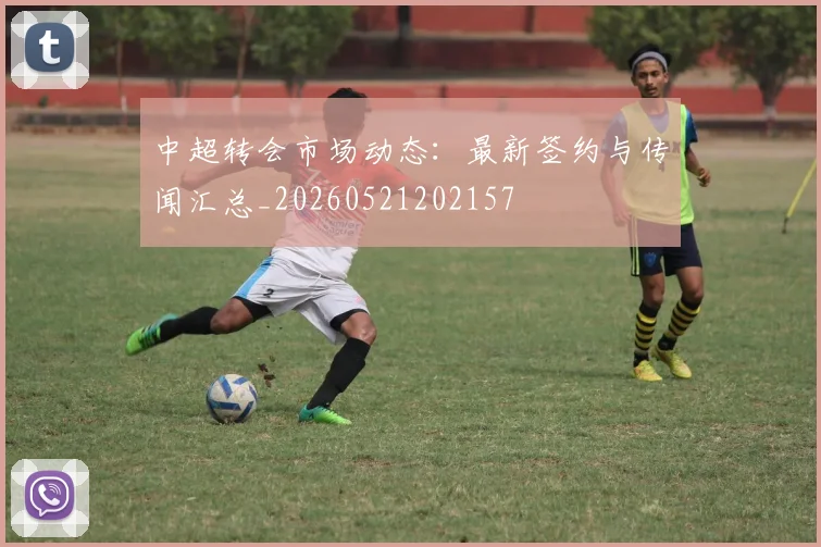 中超转会市场动态：最新签约与传闻汇总_20260521202157