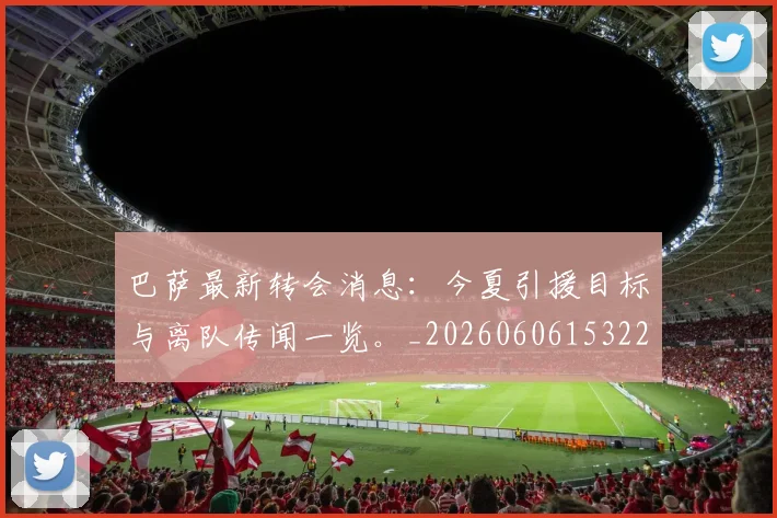 巴萨最新转会消息:今夏引援目标与离队传闻一览。_20260606153221