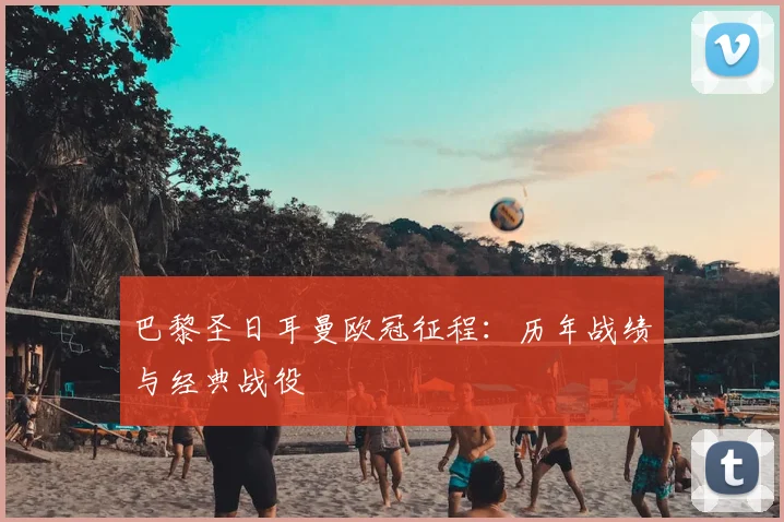 巴黎圣日耳曼欧冠征程：历年战绩与经典战役