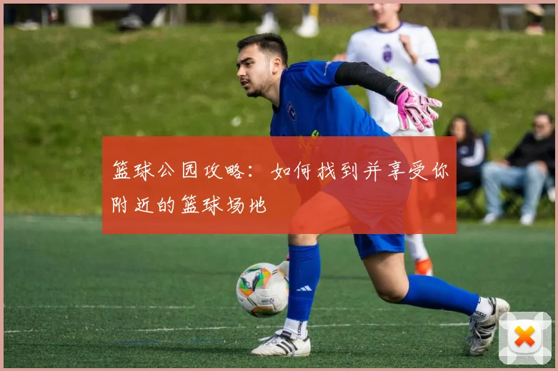 篮球公园攻略：如何找到并享受你附近的篮球场地