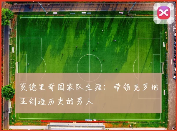 莫德里奇国家队生涯:带领克罗地亚创造历史的男人