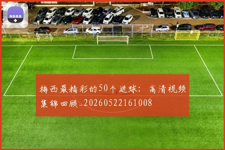梅西最精彩的50个进球:高清视频集锦回顾_20260522161008