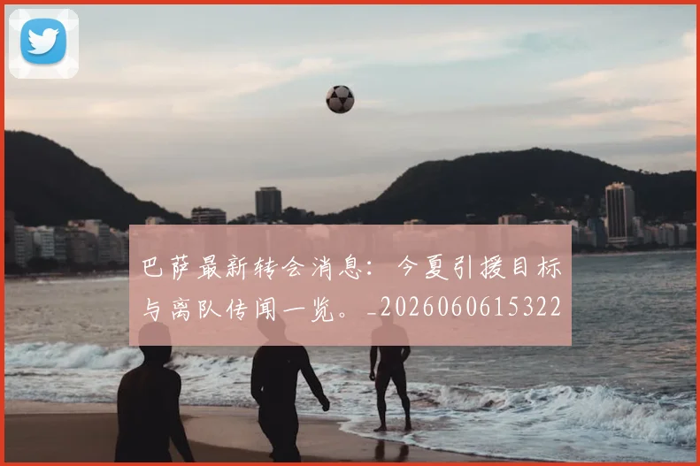 巴萨最新转会消息:今夏引援目标与离队传闻一览。_20260606153221
